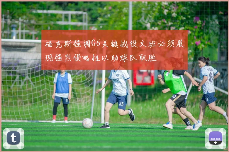 福克斯强调G6关键战役文班必须展现强烈侵略性以助球队取胜