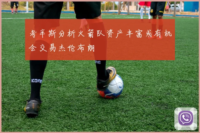 考辛斯分析火箭队资产丰富或有机会交易杰伦布朗