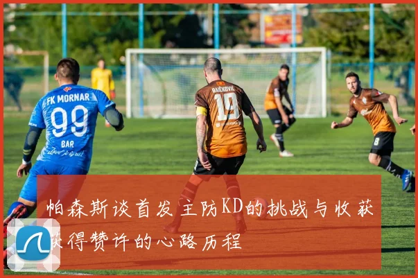 帕森斯谈首发主防KD的挑战与收获获得赞许的心路历程
