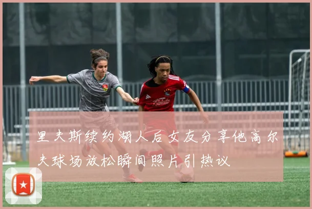 里夫斯续约湖人后女友分享他高尔夫球场放松瞬间照片引热议