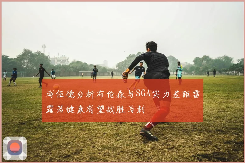 海伍德分析布伦森与SGA实力差距雷霆若健康有望战胜马刺