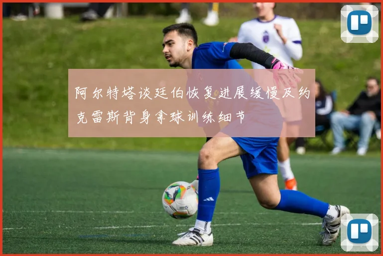 阿尔特塔谈廷伯恢复进展缓慢及约克雷斯背身拿球训练细节