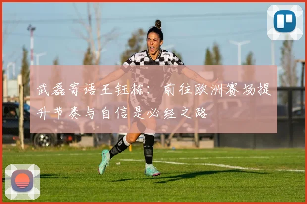 武磊寄语王钰栋：前往欧洲赛场提升节奏与自信是必经之路