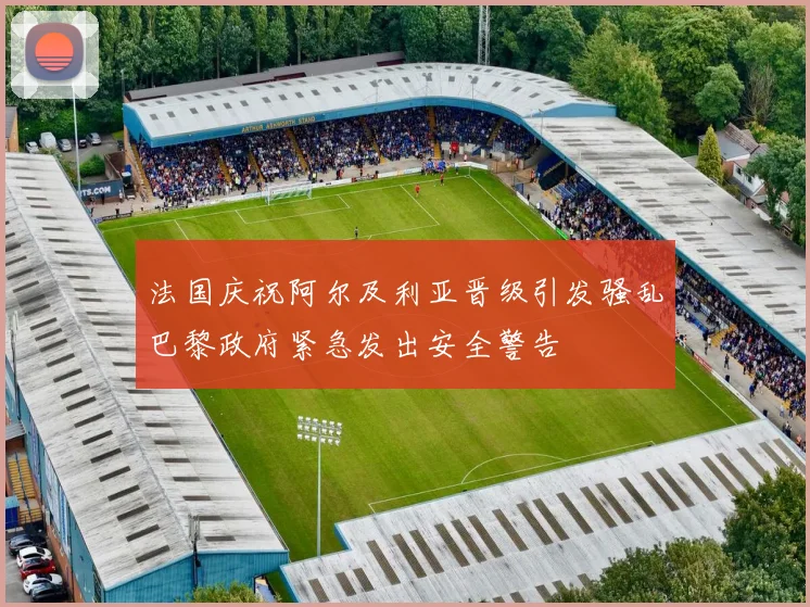法国庆祝阿尔及利亚晋级引发骚乱巴黎政府紧急发出安全警告