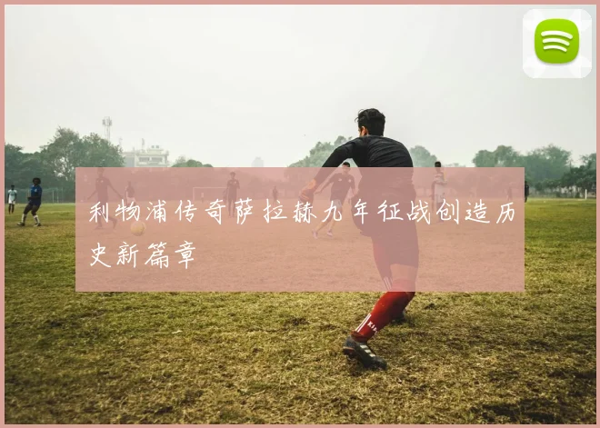 利物浦传奇萨拉赫九年征战创造历史新篇章