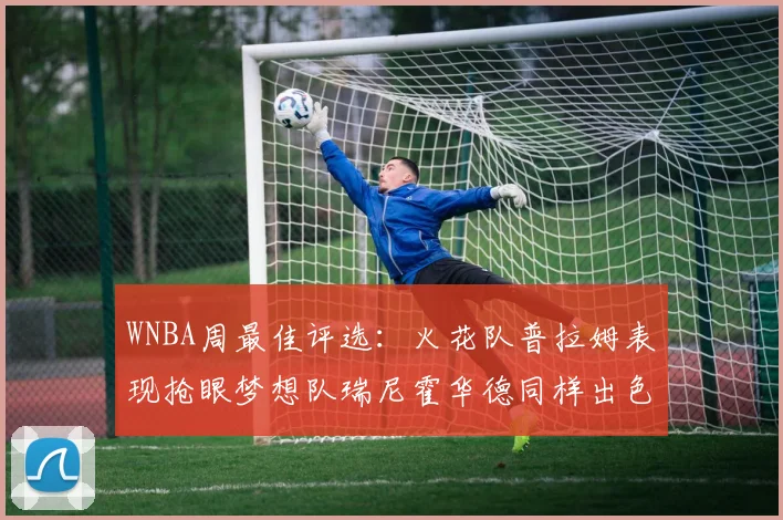 WNBA周最佳评选：火花队普拉姆表现抢眼梦想队瑞尼霍华德同样出色
