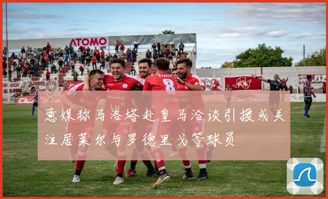 意媒称马洛塔赴皇马洽谈引援或关注居莱尔与罗德里戈等球员