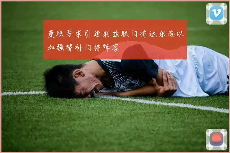 曼联寻求引进利兹联门将达尔洛以加强替补门将阵容