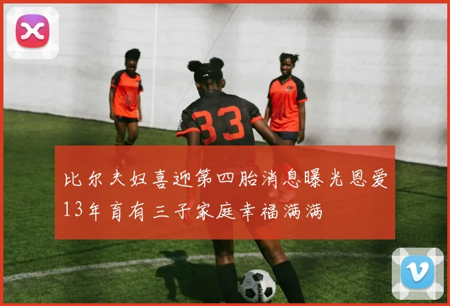 比尔夫妇喜迎第四胎消息曝光恩爱13年育有三子家庭幸福满满