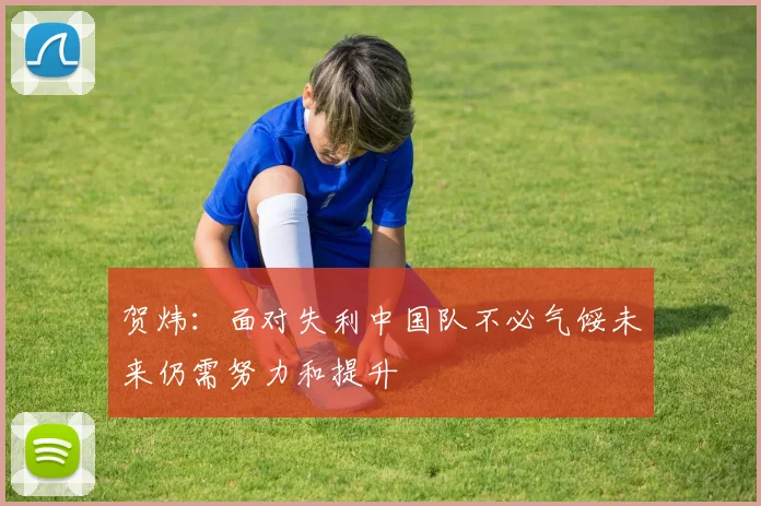 贺炜：面对失利中国队不必气馁未来仍需努力和提升