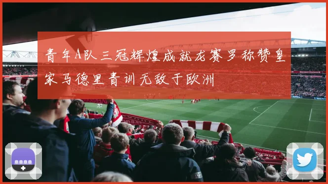青年A队三冠辉煌成就龙赛罗称赞皇家马德里青训无敌于欧洲