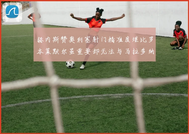 赫内斯赞奥利塞射门精准度堪比罗本莱默尔虽重要却无法与马拉多纳相提并论